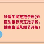 妙医生灵芝孢子粉(妙医生推荐灵芝孢子粉，健康生活从细节开始)