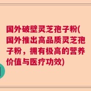 国外破壁灵芝孢子粉(国外推出高品质灵芝孢子粉，拥有极高的营养价值与医疗功效)