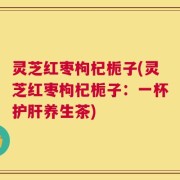 灵芝红枣枸杞栀子(灵芝红枣枸杞栀子：一杯护肝养生茶)