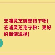 芝浦灵芝破壁孢子粉(芝浦灵芝孢子粉：更好的保健选择)