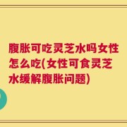 腹胀可吃灵芝水吗女性怎么吃(女性可食灵芝水缓解腹胀问题)