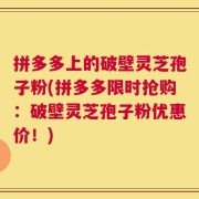 拼多多上的破壁灵芝孢子粉(拼多多限时抢购：破壁灵芝孢子粉优惠价！)