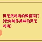 灵芝煲鸡汤的教程窍门(教你制作美味的灵芝鸡汤)