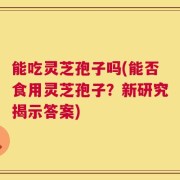 能吃灵芝孢子吗(能否食用灵芝孢子？新研究揭示答案)