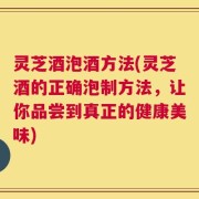 灵芝酒泡酒方法(灵芝酒的正确泡制方法，让你品尝到真正的健康美味)