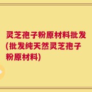 灵芝孢子粉原材料批发(批发纯天然灵芝孢子粉原材料)