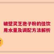 破壁灵芝孢子粉的佳饮用水量及调配方法解析