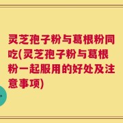 灵芝孢子粉与葛根粉同吃(灵芝孢子粉与葛根粉一起服用的好处及注意事项)
