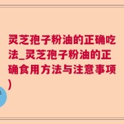 灵芝孢子粉油的正确吃法_灵芝孢子粉油的正确食用方法与注意事项)