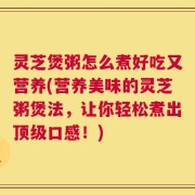 灵芝煲粥怎么煮好吃又营养(营养美味的灵芝粥煲法，让你轻松煮出顶级口感！)