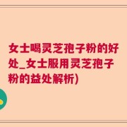 女士喝灵芝孢子粉的好处_女士服用灵芝孢子粉的益处解析)