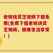 老姚找灵芝视频下载免费(免费下载老姚讲灵芝视频，健康生活享受！)