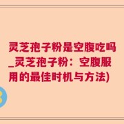 灵芝孢子粉是空腹吃吗_灵芝孢子粉：空腹服用的最佳时机与方法)