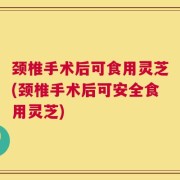 颈椎手术后可食用灵芝(颈椎手术后可安全食用灵芝)
