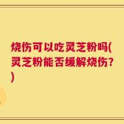 烧伤可以吃灵芝粉吗(灵芝粉能否缓解烧伤？)
