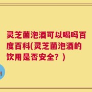 灵芝菌泡酒可以喝吗百度百科(灵芝菌泡酒的饮用是否安全？)