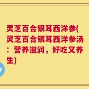 灵芝百合银耳西洋参(灵芝百合银耳西洋参汤：营养滋润，好吃又养生)