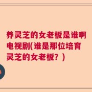 养灵芝的女老板是谁啊电视剧(谁是那位培育灵芝的女老板？)
