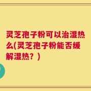 灵芝孢子粉可以治湿热么(灵芝孢子粉能否缓解湿热？)
