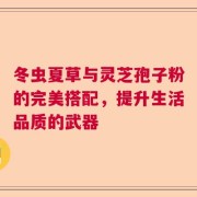 冬虫夏草与灵芝孢子粉的完美搭配，提升生活品质的武器