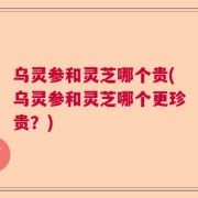 乌灵参和灵芝哪个贵(乌灵参和灵芝哪个更珍贵？)