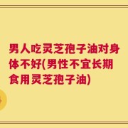 男人吃灵芝孢子油对身体不好(男性不宜长期食用灵芝孢子油)