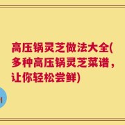高压锅灵芝做法大全(多种高压锅灵芝菜谱，让你轻松尝鲜)