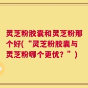 灵芝粉胶囊和灵芝粉那个好(“灵芝粉胶囊与灵芝粉哪个更优？”)