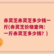 赤灵芝赤灵芝多少钱一斤(赤灵芝价格查询：一斤赤灵芝多少钱？)
