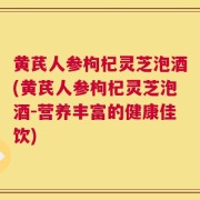 黄芪人参枸杞灵芝泡酒(黄芪人参枸杞灵芝泡酒-营养丰富的健康佳饮)