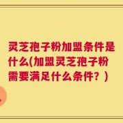 灵芝孢子粉加盟条件是什么(加盟灵芝孢子粉需要满足什么条件？)