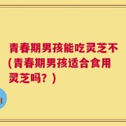 青春期男孩能吃灵芝不(青春期男孩适合食用灵芝吗？)