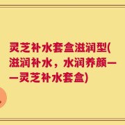 灵芝补水套盒滋润型(滋润补水，水润养颜——灵芝补水套盒)