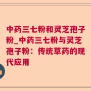 中药三七粉和灵芝孢子粉_中药三七粉与灵芝孢子粉：传统草药的现代应用