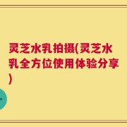 灵芝水乳拍摄(灵芝水乳全方位使用体验分享)