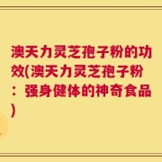 澳天力灵芝孢子粉的功效(澳天力灵芝孢子粉：强身健体的神奇食品)