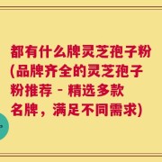都有什么牌灵芝孢子粉(品牌齐全的灵芝孢子粉推荐 - 精选多款名牌，满足不同需求)