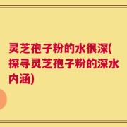 灵芝孢子粉的水很深(探寻灵芝孢子粉的深水内涵)