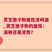 灵芝孢子粉属性凉吗温_灵芝孢子粉的属性：温和还是凉性？