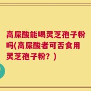 高尿酸能喝灵芝孢子粉吗(高尿酸者可否食用灵芝孢子粉？)