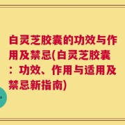 白灵芝胶囊的功效与作用及禁忌(白灵芝胶囊：功效、作用与适用及禁忌新指南)
