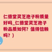 仁德堂灵芝孢子粉质量好吗_仁德堂灵芝孢子粉品质如何？值得信赖吗？)