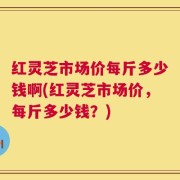 红灵芝市场价每斤多少钱啊(红灵芝市场价，每斤多少钱？)