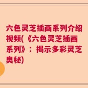 六色灵芝插画系列介绍视频(《六色灵芝插画系列》：揭示多彩灵芝奥秘)