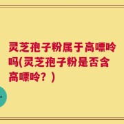 灵芝孢子粉属于高嘌呤吗(灵芝孢子粉是否含高嘌呤？)