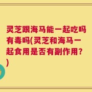灵芝跟海马能一起吃吗有毒吗(灵芝和海马一起食用是否有副作用？)
