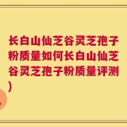 长白山仙芝谷灵芝孢子粉质量如何长白山仙芝谷灵芝孢子粉质量评测)
