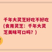 千年大灵芝好吃不好吃(食用灵芝：千年大灵芝美味可口吗？)