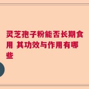 灵芝孢子粉能否长期食用 其功效与作用有哪些
