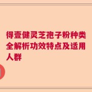 得壹健灵芝孢子粉种类全解析功效特点及适用人群